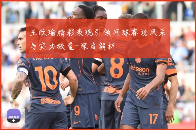 王欣瑜精彩表现引领网球赛场风采与实力较量-深度解析