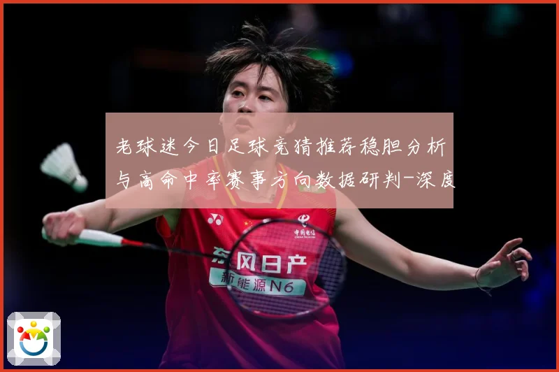 老球迷今日足球竞猜推荐稳胆分析与高命中率赛事方向数据研判-深度解析
