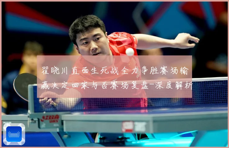翟晓川直面生死战全力争胜赛场输赢决定回家与否赛场复盘-深度解析